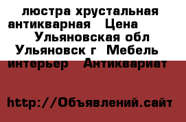 люстра хрустальная антикварная › Цена ­ 6 900 - Ульяновская обл., Ульяновск г. Мебель, интерьер » Антиквариат   